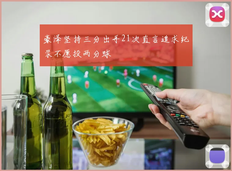 豪泽坚持三分出手21次直言追求纪录不愿投两分球