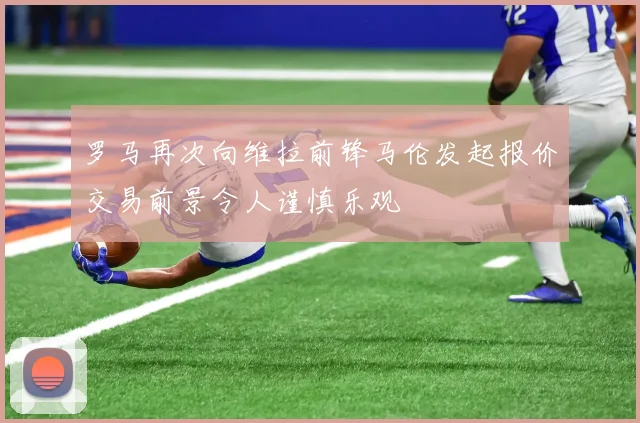 罗马再次向维拉前锋马伦发起报价交易前景令人谨慎乐观