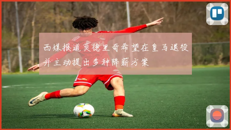 西媒报道莫德里奇希望在皇马退役并主动提出多种降薪方案