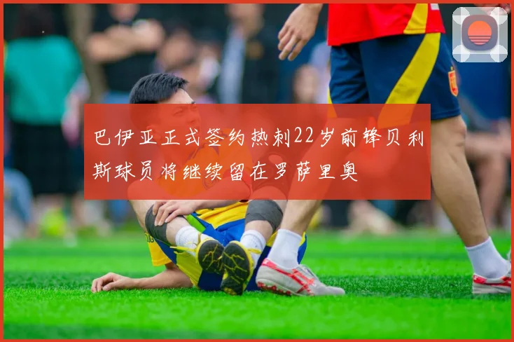 巴伊亚正式签约热刺22岁前锋贝利斯球员将继续留在罗萨里奥