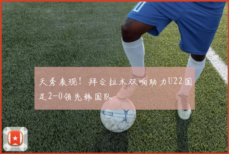 天秀表现！拜合拉木双响助力U22国足2-0领先韩国队