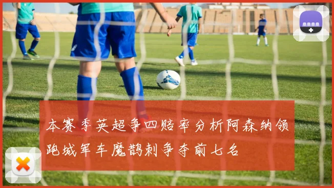 本赛季英超争四赔率分析阿森纳领跑城军车魔鹊刺争夺前七名