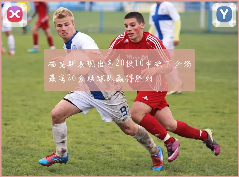 福克斯表现出色20投10中砍下全场最高26分助球队赢得胜利
