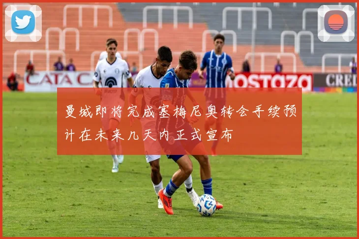 曼城即将完成塞梅尼奥转会手续预计在未来几天内正式宣布