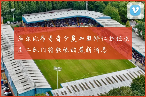 乌尔比希哥哥今夏加盟拜仁担任女足二队门将教练的最新消息