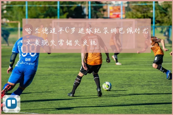 哈兰德追平C罗进球纪录姆巴佩对尤文表现失常错失良机