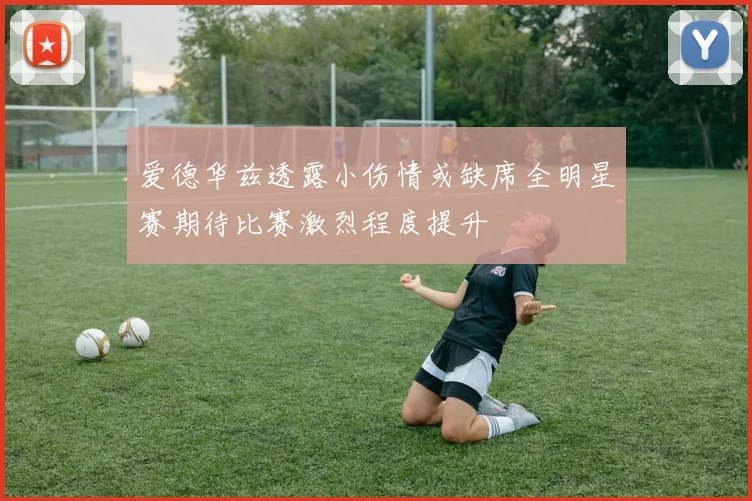 爱德华兹透露小伤情或缺席全明星赛期待比赛激烈程度提升