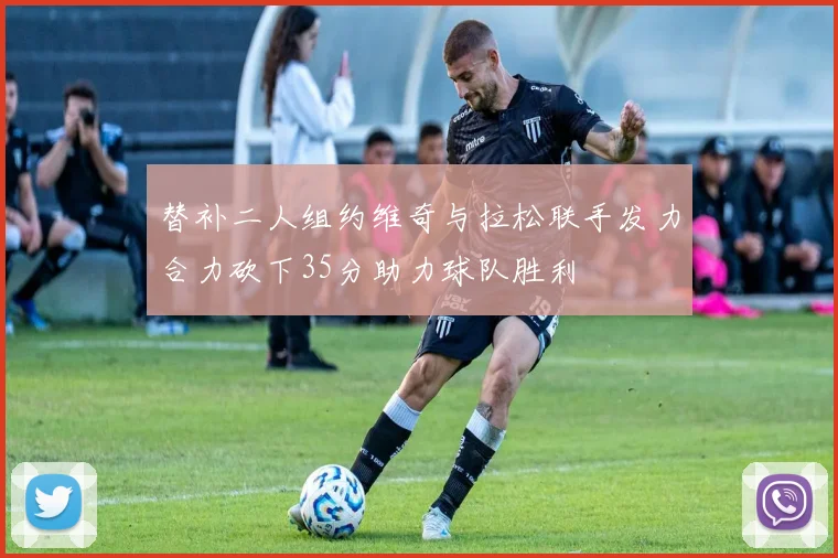 替补二人组约维奇与拉松联手发力合力砍下35分助力球队胜利
