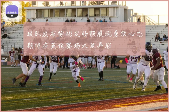 狼队发布徐彬定妆照展现勇敢心态期待在英伦赛场大放异彩