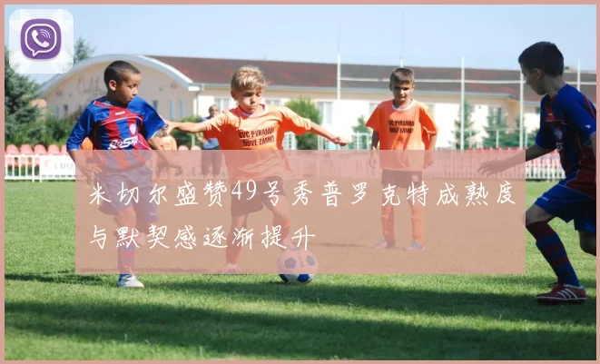 米切尔盛赞49号秀普罗克特成熟度与默契感逐渐提升