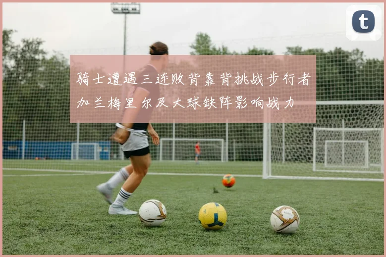 骑士遭遇三连败背靠背挑战步行者加兰梅里尔及大球缺阵影响战力