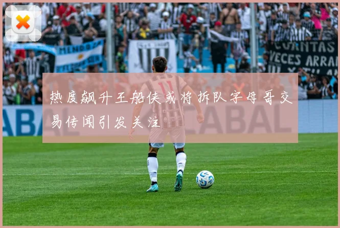 热度飙升王船侠或将拆队字母哥交易传闻引发关注