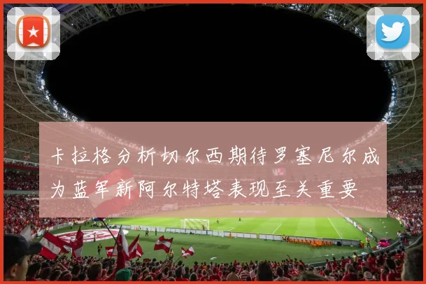 卡拉格分析切尔西期待罗塞尼尔成为蓝军新阿尔特塔表现至关重要