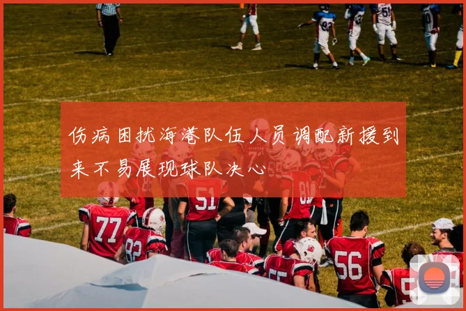 伤病困扰海港队伍人员调配新援到来不易展现球队决心