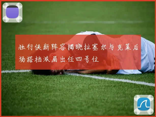 独行侠新阵容揭晓拉塞尔与克莱后场搭档浓眉出任四号位
