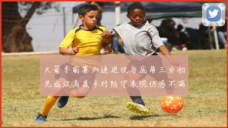 火箭季前赛加速进攻与底角三分初见成效乌度卡对防守表现仍感不满
