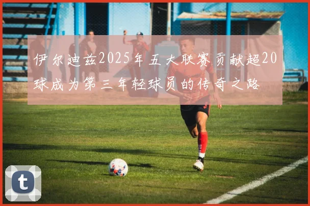伊尔迪兹2025年五大联赛贡献超20球成为第三年轻球员的传奇之路