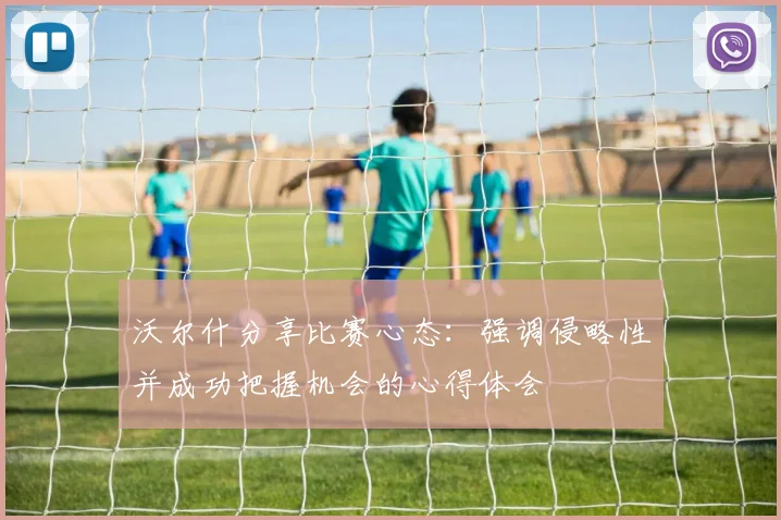 沃尔什分享比赛心态：强调侵略性并成功把握机会的心得体会