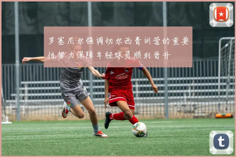 罗塞尼尔强调切尔西青训营的重要性努力保障年轻球员顺利晋升