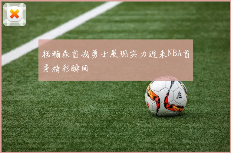 杨瀚森首战勇士展现实力迎来NBA首秀精彩瞬间