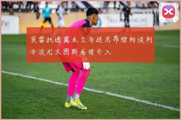 莫雷托透露米兰与迈尼昂续约谈判冷淡尤文图斯或将介入