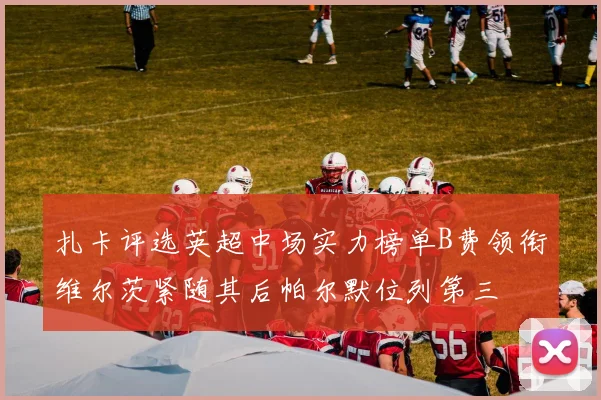 扎卡评选英超中场实力榜单B费领衔维尔茨紧随其后帕尔默位列第三