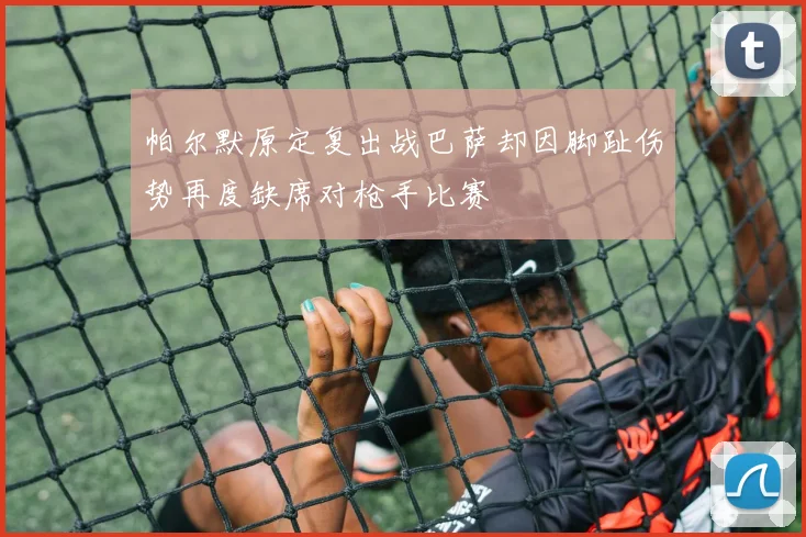 帕尔默原定复出战巴萨却因脚趾伤势再度缺席对枪手比赛