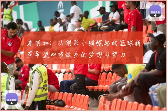 库明加：从刚果小镇崛起的篮球新星希望回馈故乡的梦想与努力