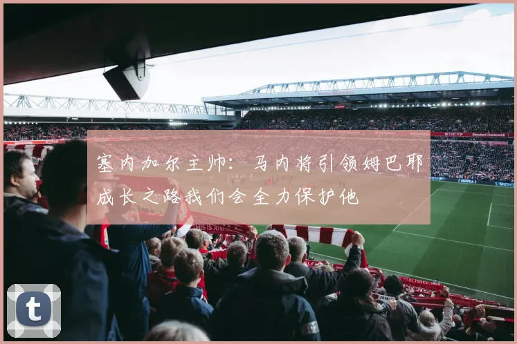塞内加尔主帅：马内将引领姆巴耶成长之路我们会全力保护他