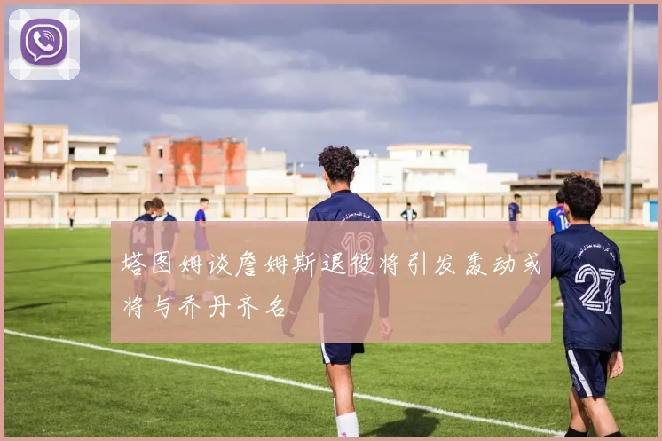 塔图姆谈詹姆斯退役将引发轰动或将与乔丹齐名