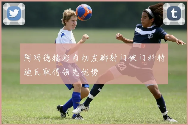 阿玛德精彩内切左脚射门破门科特迪瓦取得领先优势