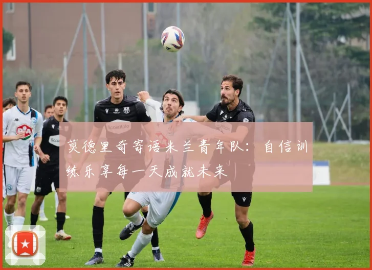 莫德里奇寄语米兰青年队：自信训练乐享每一天成就未来