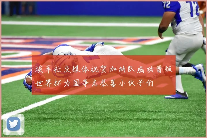 埃辛社交媒体祝贺加纳队成功晋级世界杯为国争光恭喜小伙子们