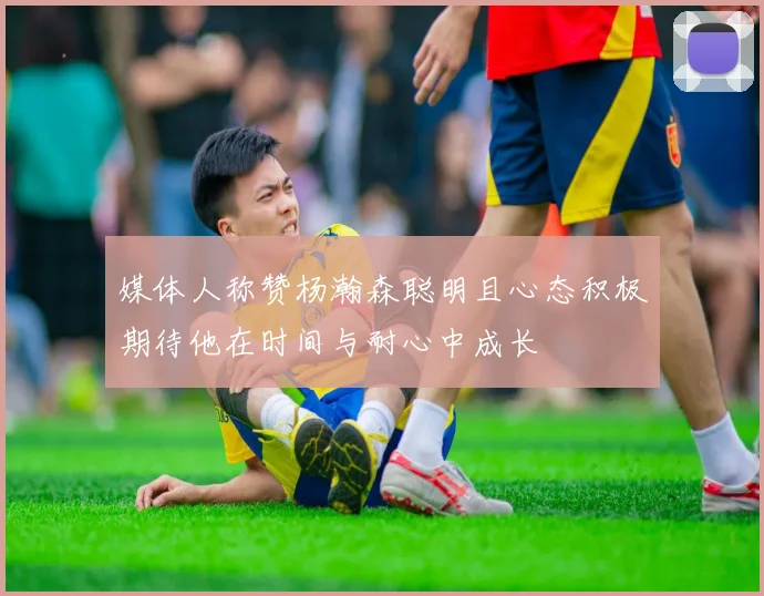 媒体人称赞杨瀚森聪明且心态积极期待他在时间与耐心中成长