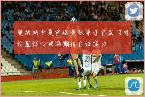 奥纳纳今夏重返曼联争夺首发门将位置信心满满期待自证实力