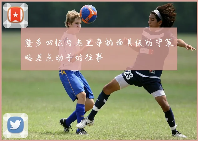 隆多回忆与老里争执面具侠防守策略差点动手的往事