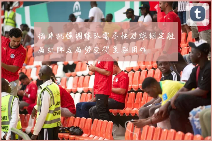 扬库托强调球队需尽快进球锁定胜局红牌后局势变得复杂困难