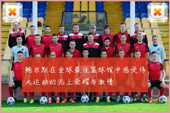 鲍尔默在全球最佳篮球馆中感受伟大运动的无上荣耀与激情