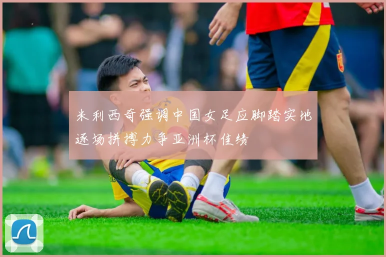 米利西奇强调中国女足应脚踏实地逐场拼搏力争亚洲杯佳绩