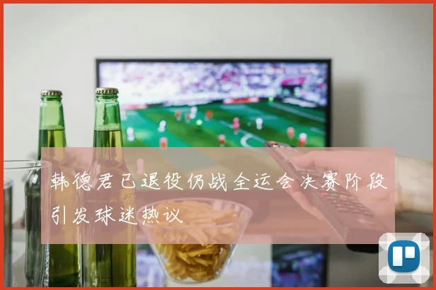 韩德君已退役仍战全运会决赛阶段引发球迷热议