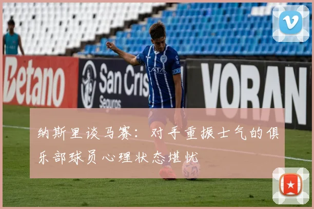 纳斯里谈马赛：对手重振士气的俱乐部球员心理状态堪忧